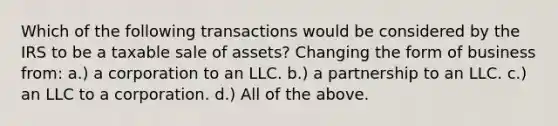 Which of the following transactions would be considered by the IRS to be a taxable sale of assets? Changing the form of business from: a.) a corporation to an LLC. b.) a partnership to an LLC. c.) an LLC to a corporation. d.) All of the above.