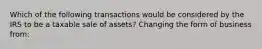 Which of the following transactions would be considered by the IRS to be a taxable sale of assets? Changing the form of business from: