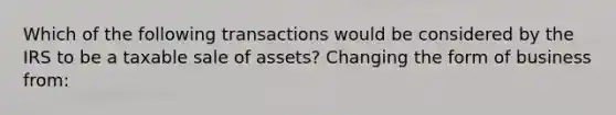 Which of the following transactions would be considered by the IRS to be a taxable sale of assets? Changing the form of business from: