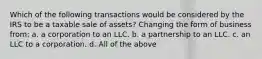 Which of the following transactions would be considered by the IRS to be a taxable sale of assets? Changing the form of business from: a. a corporation to an LLC. b. a partnership to an LLC. c. an LLC to a corporation. d. All of the above