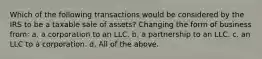 Which of the following transactions would be considered by the IRS to be a taxable sale of assets? Changing the form of business from: a. a corporation to an LLC. b. a partnership to an LLC. c. an LLC to a corporation. d. All of the above.