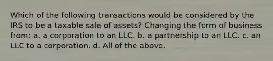 Which of the following transactions would be considered by the IRS to be a taxable sale of assets? Changing the form of business from: a. a corporation to an LLC. b. a partnership to an LLC. c. an LLC to a corporation. d. All of the above.