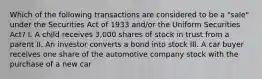 Which of the following transactions are considered to be a "sale" under the Securities Act of 1933 and/or the Uniform Securities Act? I. A child receives 3,000 shares of stock in trust from a parent II. An investor converts a bond into stock III. A car buyer receives one share of the automotive company stock with the purchase of a new car