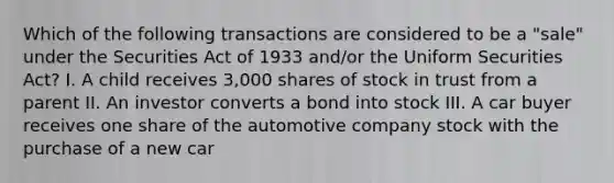 Which of the following transactions are considered to be a "sale" under the Securities Act of 1933 and/or the Uniform Securities Act? I. A child receives 3,000 shares of stock in trust from a parent II. An investor converts a bond into stock III. A car buyer receives one share of the automotive company stock with the purchase of a new car