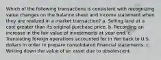 Which of the following transactions is consistent with recognizing value changes on the balance sheet and income statement when they are realized in a market transaction? a. Selling land at a cost greater than its original purchase price. b. Recording an increase in the fair value of investments at year end. c. Translating foreign operations accounted for in Yen back to U.S. dollars in order to prepare consolidated financial statements. c. Writing down the value of an asset due to obsolescent.