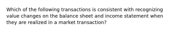 Which of the following transactions is consistent with recognizing value changes on the balance sheet and income statement when they are realized in a market transaction?