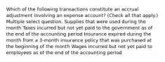 Which of the following transactions constitute an accrual adjustment involving an expense account? (Check all that apply.) Multiple select question. Supplies that were used during the month Taxes incurred but not yet paid to the government as of the end of the accounting period Insurance expired during the month from a 3-month insurance policy that was purchased at the beginning of the month Wages incurred but not yet paid to employees as of the end of the accounting period