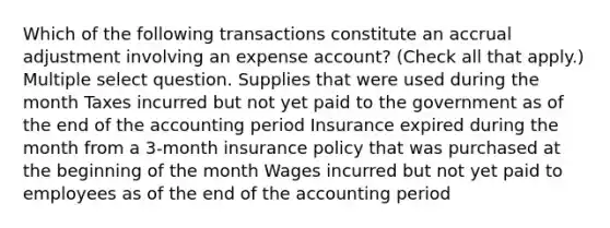 Which of the following transactions constitute an accrual adjustment involving an expense account? (Check all that apply.) Multiple select question. Supplies that were used during the month Taxes incurred but not yet paid to the government as of the end of the accounting period Insurance expired during the month from a 3-month insurance policy that was purchased at the beginning of the month Wages incurred but not yet paid to employees as of the end of the accounting period