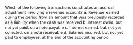 Which of the following transactions constitutes an accrual adjustment involving a revenue account? a. Revenue earned during the period from an amount that was previously recorded as a liability when the cash was received b. Interest owed, but not yet paid, on a note payable c. Interest earned, but not yet collected, on a note receivable d. Salaries incurred, but not yet paid to employees, at the end of the accounting period