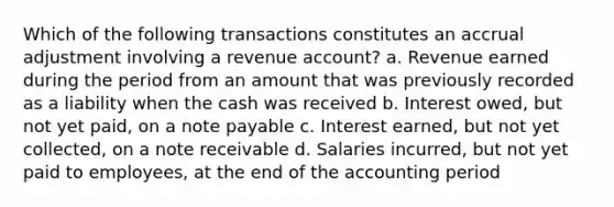 Which of the following transactions constitutes an accrual adjustment involving a revenue account? a. Revenue earned during the period from an amount that was previously recorded as a liability when the cash was received b. Interest owed, but not yet paid, on a note payable c. Interest earned, but not yet collected, on a note receivable d. Salaries incurred, but not yet paid to employees, at the end of the accounting period