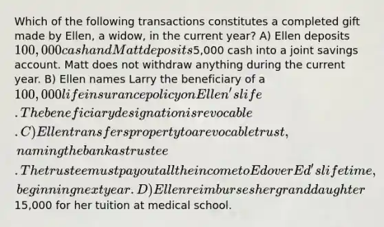 Which of the following transactions constitutes a completed gift made by Ellen, a widow, in the current year? A) Ellen deposits 100,000 cash and Matt deposits5,000 cash into a joint savings account. Matt does not withdraw anything during the current year. B) Ellen names Larry the beneficiary of a 100,000 life insurance policy on Ellen's life. The beneficiary designation is revocable. C) Ellen transfers property to a revocable trust, naming the bank as trustee. The trustee must pay out all the income to Ed over Ed's lifetime, beginning next year. D) Ellen reimburses her granddaughter15,000 for her tuition at medical school.