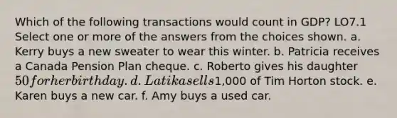 Which of the following transactions would count in GDP? LO7.1 Select one or more of the answers from the choices shown. a. Kerry buys a new sweater to wear this winter. b. Patricia receives a Canada Pension Plan cheque. c. Roberto gives his daughter 50 for her birthday. d. Latika sells1,000 of Tim Horton stock. e. Karen buys a new car. f. Amy buys a used car.