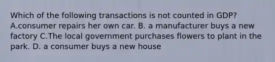 Which of the following transactions is not counted in​ GDP? A.consumer repairs her own car. B. a manufacturer buys a new factory C.The local government purchases flowers to plant in the park. D. a consumer buys a new house