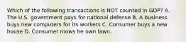 Which of the following transactions is NOT counted in GDP? A. The U.S. government pays for national defense B. A business buys new computers for its workers C. Consumer buys a new house D. Consumer mows he own lawn.