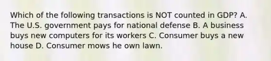 Which of the following transactions is NOT counted in GDP? A. The U.S. government pays for national defense B. A business buys new computers for its workers C. Consumer buys a new house D. Consumer mows he own lawn.