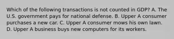 Which of the following transactions is not counted in​ GDP? A. The U.S. government pays for national defense. B. Upper A consumer purchases a new car. C. Upper A consumer mows his own lawn. D. Upper A business buys new computers for its workers.