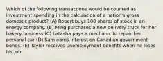 Which of the following transactions would be counted as investment spending in the calculation of a nation's gross domestic product? (A) Robert buys 100 shares of stock in an energy company. (B) Ming purchases a new delivery truck for her bakery business (C) Latasha pays a mechanic to repair her personal car (D) Sam earns interest on Canadian government bonds. (E) Taylor receives unemployment benefits when he loses his job