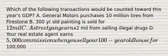 Which of the following transactions would be counted toward this year's GDP? A. General Motors purchases 10 million tires from Firestone B. 300 yr old painting is sold for 12 mil C. A street gang earns2 mil from selling illegal drugs D. Your real estate agent earns 5,000 commission when you sell your 100-year old house for100,000