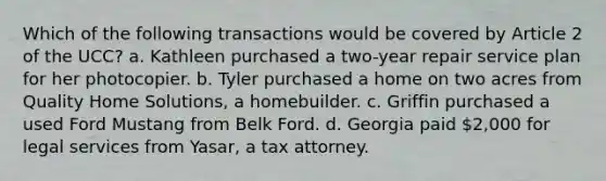 Which of the following transactions would be covered by Article 2 of the UCC? a. Kathleen purchased a two-year repair service plan for her photocopier. b. Tyler purchased a home on two acres from Quality Home Solutions, a homebuilder. c. Griffin purchased a used Ford Mustang from Belk Ford. d. Georgia paid 2,000 for legal services from Yasar, a tax attorney.