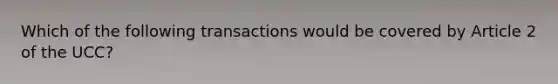 Which of the following transactions would be covered by Article 2 of the UCC?