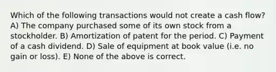 Which of the following transactions would not create a cash flow? A) The company purchased some of its own stock from a stockholder. B) Amortization of patent for the period. C) Payment of a cash dividend. D) Sale of equipment at book value (i.e. no gain or loss). E) None of the above is correct.