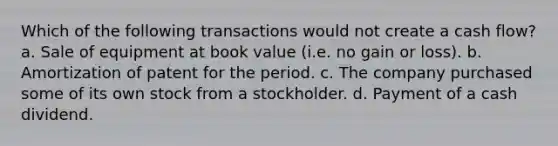 Which of the following transactions would not create a cash flow? a. Sale of equipment at book value (i.e. no gain or loss). b. Amortization of patent for the period. c. The company purchased some of its own stock from a stockholder. d. Payment of a cash dividend.