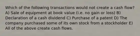 Which of the following transactions would not create a cash flow? A) Sale of equipment at book value (i.e. no gain or loss) B) Declaration of a cash dividend C) Purchase of a patent D) The company purchased some of its own stock from a stockholder E) All of the above create cash flows.