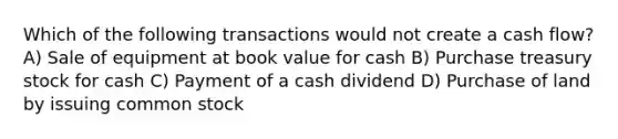 Which of the following transactions would not create a cash flow? A) Sale of equipment at book value for cash B) Purchase treasury stock for cash C) Payment of a cash dividend D) Purchase of land by issuing common stock