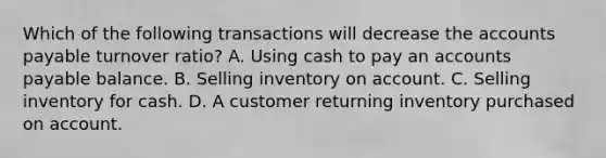 Which of the following transactions will decrease the <a href='https://www.questionai.com/knowledge/kWc3IVgYEK-accounts-payable' class='anchor-knowledge'>accounts payable</a> turnover ratio? A. Using cash to pay an accounts payable balance. B. Selling inventory on account. C. Selling inventory for cash. D. A customer returning inventory purchased on account.