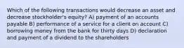 Which of the following transactions would decrease an asset and decrease stockholder's equity? A) payment of an accounts payable B) performance of a service for a client on account C) borrowing money from the bank for thirty days D) declaration and payment of a dividend to the shareholders