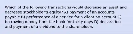 Which of the following transactions would decrease an asset and decrease stockholder's equity? A) payment of an accounts payable B) performance of a service for a client on account C) borrowing money from the bank for thirty days D) declaration and payment of a dividend to the shareholders