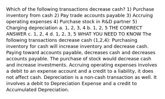 Which of the following transactions decrease cash? 1) Purchase inventory from cash 2) Pay trade accounts payable 3) Accruing operating expenses 4) Purchase stock in R&D partner 5) Charging depreciation a. 1, 2, 3, 4 b. 1, 2, 5 THE CORRECT ANSWER c. 1, 2, 4 d. 1, 2, 3, 5 WHAT YOU NEED TO KNOW The following transactions decrease cash (1,2,4): Purchasing inventory for cash will increase inventory and decrease cash. Paying toward accounts payable, decreases cash and decreases accounts payable. The purchase of stock would decrease cash and increase investments. Accruing operating expenses involves a debit to an expense account and a credit to a liability, it does not affect cash. Depreciation is a non-cash transaction as well. It involves a debit to Depreciation Expense and a credit to Accumulated Depreciation.