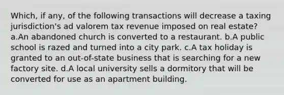 Which, if any, of the following transactions will decrease a taxing jurisdiction's ad valorem tax revenue imposed on real estate? a.An abandoned church is converted to a restaurant. b.A public school is razed and turned into a city park. c.A tax holiday is granted to an out-of-state business that is searching for a new factory site. d.A local university sells a dormitory that will be converted for use as an apartment building.