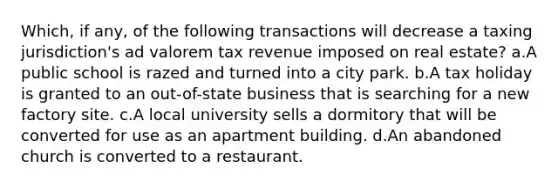 Which, if any, of the following transactions will decrease a taxing jurisdiction's ad valorem tax revenue imposed on real estate? a.A public school is razed and turned into a city park. b.A tax holiday is granted to an out-of-state business that is searching for a new factory site. c.A local university sells a dormitory that will be converted for use as an apartment building. d.An abandoned church is converted to a restaurant.