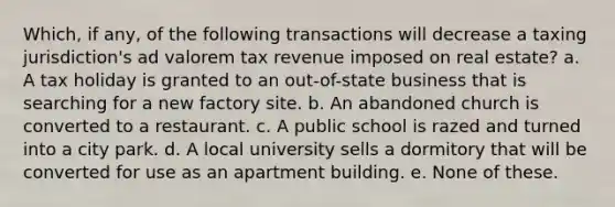 Which, if any, of the following transactions will decrease a taxing jurisdiction's ad valorem tax revenue imposed on real estate? a. A tax holiday is granted to an out-of-state business that is searching for a new factory site. b. An abandoned church is converted to a restaurant. c. A public school is razed and turned into a city park. d. A local university sells a dormitory that will be converted for use as an apartment building. e. None of these.