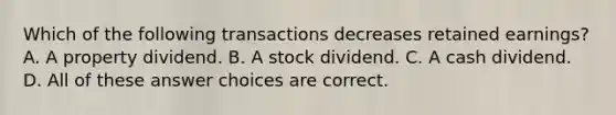 Which of the following transactions decreases retained earnings? A. A property dividend. B. A stock dividend. C. A cash dividend. D. All of these answer choices are correct.