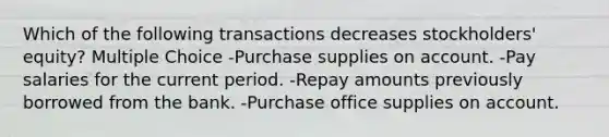 Which of the following transactions decreases stockholders' equity? Multiple Choice -Purchase supplies on account. -Pay salaries for the current period. -Repay amounts previously borrowed from the bank. -Purchase office supplies on account.