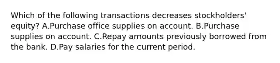 Which of the following transactions decreases stockholders' equity? A.Purchase office supplies on account. B.Purchase supplies on account. C.Repay amounts previously borrowed from the bank. D.Pay salaries for the current period.