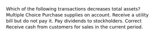 Which of the following transactions decreases total assets? Multiple Choice Purchase supplies on account. Receive a utility bill but do not pay it. Pay dividends to stockholders. Correct Receive cash from customers for sales in the current period.