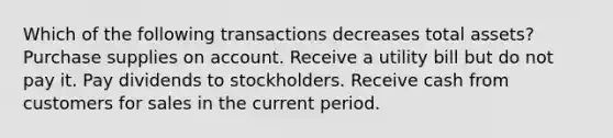 Which of the following transactions decreases total assets? Purchase supplies on account. Receive a utility bill but do not pay it. Pay dividends to stockholders. Receive cash from customers for sales in the current period.