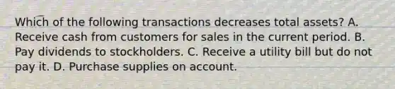 Which of the following transactions decreases total assets? A. Receive cash from customers for sales in the current period. B. Pay dividends to stockholders. C. Receive a utility bill but do not pay it. D. Purchase supplies on account.