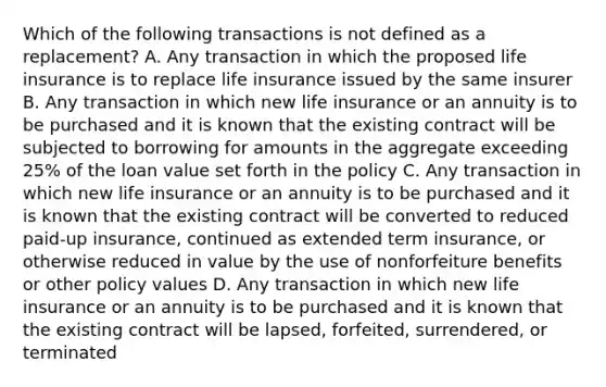 Which of the following transactions is not defined as a replacement? A. Any transaction in which the proposed life insurance is to replace life insurance issued by the same insurer B. Any transaction in which new life insurance or an annuity is to be purchased and it is known that the existing contract will be subjected to borrowing for amounts in the aggregate exceeding 25% of the loan value set forth in the policy C. Any transaction in which new life insurance or an annuity is to be purchased and it is known that the existing contract will be converted to reduced paid-up insurance, continued as extended term insurance, or otherwise reduced in value by the use of nonforfeiture benefits or other policy values D. Any transaction in which new life insurance or an annuity is to be purchased and it is known that the existing contract will be lapsed, forfeited, surrendered, or terminated