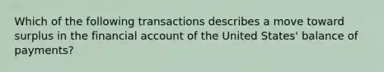 Which of the following transactions describes a move toward surplus in the financial account of the United States' balance of payments?