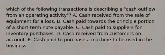 which of the following transactions is describing a "cash outflow from an operating activity"? A. Cash received from the sale of equipment for a loss. B. Cash paid towards the principle portion of a short-term note payable. C. Cash paid to suppliers for inventory purchases. D. Cash received from customers on account. E. Cash paid to purchase a machine to be used in the business.