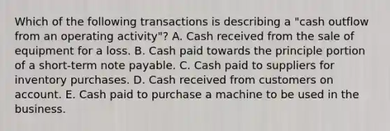 Which of the following transactions is describing a "cash outflow from an operating activity"? A. Cash received from the sale of equipment for a loss. B. Cash paid towards the principle portion of a short-term note payable. C. Cash paid to suppliers for inventory purchases. D. Cash received from customers on account. E. Cash paid to purchase a machine to be used in the business.