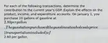 For each of the following transactions, determine the contribution to the current year's GDP. Explain the effects on the product, income, and expenditure accounts. On January 1, you purchase 10 gallons of gasoline at 2.80 per gallon. The gas station purchased the gasoline at a wholesale price (transportation included) of2.60 per gallon.