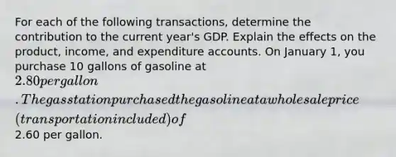 For each of the following transactions, determine the contribution to the current year's GDP. Explain the effects on the product, income, and expenditure accounts. On January 1, you purchase 10 gallons of gasoline at 2.80 per gallon. The gas station purchased the gasoline at a wholesale price (transportation included) of2.60 per gallon.