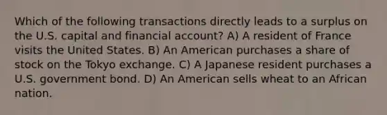 Which of the following transactions directly leads to a surplus on the U.S. capital and financial account? A) A resident of France visits the United States. B) An American purchases a share of stock on the Tokyo exchange. C) A Japanese resident purchases a U.S. government bond. D) An American sells wheat to an African nation.