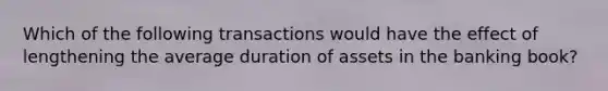 Which of the following transactions would have the effect of lengthening the average duration of assets in the banking book?