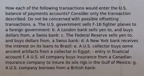 How each of the following transactions would enter the U.S. balance of payments​ accounts? Consider only the transaction described. Do not be concerned with possible offsetting transactions. a. The U.S. government sells​ F-16 fighter planes to a foreign​ government: b. A London bank sells yen​ to, and buys dollars​ from, a Swiss​ bank: c. The Federal Reserve sells yen​ to, and buys dollars​ from, a Swiss​ bank: d. A New York bank receives the interest on its loans to​ Brazil: e. A U.S. collector buys some ancient artifacts from a collector in​ Egypt: - entry in financial account f. A U.S. oil company buys insurance from a Canadian insurance company to insure its oils rigs in the Gulf of​ Mexico: g. A U.S. company borrows from a British​ bank: